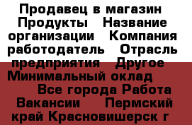 Продавец в магазин "Продукты › Название организации ­ Компания-работодатель › Отрасль предприятия ­ Другое › Минимальный оклад ­ 18 000 - Все города Работа » Вакансии   . Пермский край,Красновишерск г.